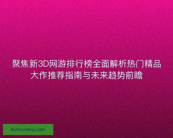 聚焦新3D网游排行榜全面解析热门精品大作推荐指南与未来趋势前瞻