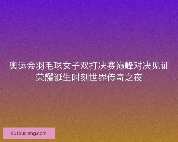 奥运会羽毛球女子双打决赛巅峰对决见证荣耀诞生时刻世界传奇之夜