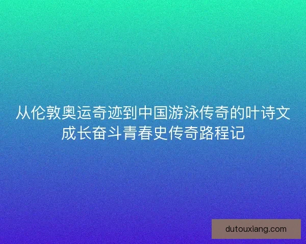 从伦敦奥运奇迹到中国游泳传奇的叶诗文成长奋斗青春史传奇路程记